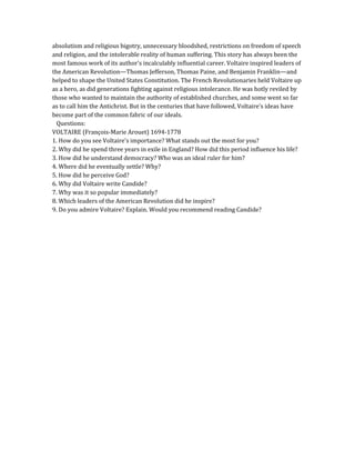 absolutism and religious bigotry, unnecessary bloodshed, restrictions on freedom of speech
and religion, and the intolerable reality of human suffering. This story has always been the
most famous work of its author's incalculably influential career. Voltaire inspired leaders of
the American Revolution—Thomas Jefferson, Thomas Paine, and Benjamin Franklin—and
helped to shape the United States Constitution. The French Revolutionaries held Voltaire up
as a hero, as did generations fighting against religious intolerance. He was hotly reviled by
those who wanted to maintain the authority of established churches, and some went so far
as to call him the Antichrist. But in the centuries that have followed, Voltaire's ideas have
become part of the common fabric of our ideals.
Questions:
VOLTAIRE (François-Marie Arouet) 1694-1778
1. How do you see Voltaire's importance? What stands out the most for you?
2. Why did he spend three years in exile in England? How did this period influence his life?
3. How did he understand democracy? Who was an ideal ruler for him?
4. Where did he eventually settle? Why?
5. How did he perceive God?
6. Why did Voltaire write Candide?
7. Why was it so popular immediately?
8. Which leaders of the American Revolution did he inspire?
9. Do you admire Voltaire? Explain. Would you recommend reading Candide?
 