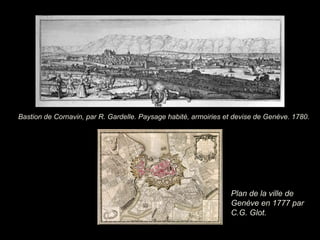 Plan de la ville de
Genève en 1777 par
C.G. Glot.
Bastion de Cornavin, par R. Gardelle. Paysage habité, armoiries et devise de Genève. 1780.
 