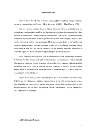 Quem foi Voltaire?



        François-Marie Arouet, mais conhecido pelo pseudónimo Voltaire, nasceu em Paris e
morreu na mesma cidade aos 83 anos – (21 de Novembro de 1694 — 30 de Maio de 1778).

        Foi um escritor, ensaísta, deísta e filósofo iluminista francês, conhecido pela sua
perspicácia e espirituosidade na defesa das liberdades civis, inclusive liberdade religiosa e livre
comércio. É uma das mais conhecidas figuras do Iluminismo, cujas obras e ideias influenciaram
pensadores importantes tanto da Revolução Francesa quanto da Revolução Americana. Este
escritor foi muito produtivo e escreveu quase 70 obras, em quase todas as formas literárias,
assinando peças de teatro, poemas, romances, ensaios, obras científicas e históricas, mais de
20 mil cartas e mais de 2 mil livros e panfletos. Foi um defensor aberto da reforma social
apesar das rígidas leis de censura e severas punições para quem as quebrasse.

        Ficou conhecido por dirigir duas críticas aos reis absolutistas e aos privilégios do clero e
da nobreza. Por dizer o que pensava, foi preso duas vezes e, para escapar a uma nova prisão,
refugiou-se na Inglaterra, vivendo aí durante três anos. Conheceu e passou a admirar as ideias
políticas de John Locke. Tinha a visão de que não importava o tamanho de um monarca,
deveria, antes de punir um servo, passar por todos os processos legais, e só então executar a
pena, se assim consentido por lei.

        Depois da sua morte, a família de Voltaire quis que seus restos repousassem na abadia
de Scellieres. Em 2 de junho, o bispo de Troyes, em uma breve nota, proíbiu severamente ao
prior da abadia que enterrasse no Sagrado o corpo de Voltaire. Mas no dia seguinte, o prior
responde ao bispo que seu aviso chegara tarde, porque - efetivamente - o corpo do filósofo já
tinha sido enterrado na abadia.




        A Obra deste grande autor:

                                                                                                  4
 