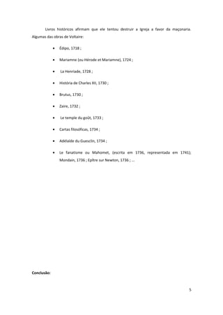 Livros históricos afirmam que ele tentou destruir a Igreja a favor da maçonaria.
Algumas das obras de Voltaire:

             •   Édipo, 1718 ;

             •   Mariamne (ou Hérode et Mariamne), 1724 ;

             •   La Henriade, 1728 ;

             •   História de Charles XII, 1730 ;

             •   Brutus, 1730 ;

             •   Zaire, 1732 ;

             •   Le temple du goût, 1733 ;

             •   Cartas filosóficas, 1734 ;

             •   Adélaïde du Guesclin, 1734 ;

             •   Le fanatisme ou Mahomet, (escrita em 1736, representada em 1741);
                 Mondain, 1736 ; Epître sur Newton, 1736 ; ...




Conclusão:



                                                                                     5
 