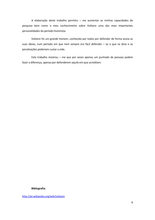 A elaboração deste trabalho permitiu – me aumentar as minhas capacidades de
pesquisa bem como o meu conhecimento sobre Voltaire uma das mais importantes
personalidades do período Iluminista.

        Voltaire foi um grande homem, conhecido por todos por defender de forma acesa as
suas ideias, num período em que nem sempre era fácil defender – se o que se dizia e as
penalizações poderiam custar a vida.

        Este trabalho mostrou – me que por vezes apenas um punhado de pessoas podem
fazer a diferença, apenas por defenderem aquilo em que acreditam.




        Bibliografia:

http://pt.wikipedia.org/wiki/voltaire

                                                                                      6
 