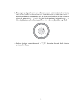3. Una carga +q dispuesta como una esfera conductora uniforme de radio a=2mm y
situada en el centro de una esfera hueca conductora de radio interior b=15mm. La
esfera hueca exterior contiene una carga de -3q. Halle el voltaje en las ubicaciones (a)
dentro de la esfera (0 < r < 1mm), (b) entre la esfera sólida y la hueca (4mm < r <
14mm) y (c) afuera de la esfera hueca (17mm < r < 25mm). Considere a q=15nC.
5.3×10−3
4. Dado el siguiente campo eléctrico E = 0r
3 determine el voltaje desde el punto
a=1mm al b=15mm.
2
