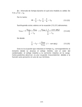 225
∆t = Intervalo de tiempo durante el cual este modelo es válido: De
T/4 a T/2 + t0.
Por lo tanto:
∆t =
T
2
+ t0 -
T
4
=
T
4
+ t0 (13.23)
Sustituyendo estos valores en la ecuación (13.21) obtenemos:
Irmax = C
Vmax - Vmin
T
4
+ t 0
= C
Vmax ( 1 - s e n ωt0)
T
4
+ t 0
(13.24)
De donde:
T
4
+ t0 = C
Vmax
Irmax
( 1 - sen ωt0) (13.25)
Esta es la ecuación que relaciona el tiempo t0, correspondiente al
instante donde se alcanza el voltaje mínimo, con el valor del
condensador, el voltaje máximo y la corriente máxima en la carga.
Como podemos observar, es una ecuación trascendental, debido a la
función seno presente en uno de sus términos.
 