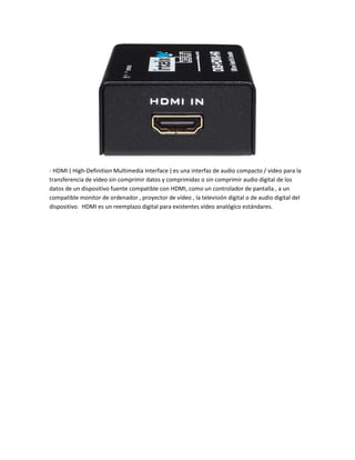 - HDMI ( High-Definition Multimedia Interface ) es una interfaz de audio compacto / video para la
transferencia de vídeo sin comprimir datos y comprimidas o sin comprimir audio digital de los
datos de un dispositivo fuente compatible con HDMI, como un controlador de pantalla , a un
compatible monitor de ordenador , proyector de vídeo , la televisión digital o de audio digital del
dispositivo. HDMI es un reemplazo digital para existentes vídeo analógico estándares.
 