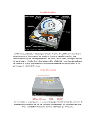 Partes Del Disco Duro
-En informática, un disco duro o disco rígido (en inglés Hard Disk Drive, HDD) es un dispositivo de
almacenamiento de datos no volátil que emplea un sistema de grabación magnética para
almacenar datos digitales. Se compone de uno o más platos o discos rígidos, unidos por un mismo
eje que gira a gran velocidad dentro de una caja metálica sellada. Sobre cada plato, y en cada una
de sus caras, se sitúa un cabezal de lectura/escritura que flota sobre una delgada lámina de aire
generada por la rotación de los discos.
Jumper Disco Maestro
- En informática, un jumper o puente es un elemento que permite interconectar dos terminales de
manera temporal sin tener que efectuar una operación que requiera una herramienta adicional.
Dicha unión de terminales cierra el circuito eléctrico del que forma parte.
 