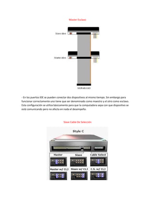 Master Esclavo
- En los puertos IDE se pueden conectar dos dispositivos al mismo tiempo. Sin embargo para
funcionar correctamente uno tiene que ser denominado como maestro y el otro como esclavo.
Esta configuración se utiliza básicamente para que la computadora sepa con que dispositivo se
está comunicando pero no afecta en nada el desempeño.
Slave Cable De Selección
 