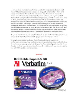 - A ver... las placas madres de hoy suelen traer 2 puertos IDE independientes. Cada uno puede
manejar 2 dispositivos, de los cuales uno debe ser configurado como maestro, y el otro como
esclavo. Como afecta su desempeño si es uno u otro no lo sé. Para sestear si un dispositivo es
maestro o es esclavo, se usa su configuracion de jumpers particular, pero hay otra opción, la
"Cable Select", que significa directamente "Selección por Cable", y consiste en que se usa un cable
en el cual, por construccion, viene predeterminado cuál de los dos conectores que trae es el
maestro y cuál es el esclavo. Este cable se reconoce porque uno de los hilos del cable esta cortado,
lo cual se nota en que tiene el algun punto una especie de agujero en el cable. Es similar a la
estrategia de identificacion de las disketeras, en que la seccion de cable torcido entre el segundo y
primer conector define cual de los dos es "A:" y cual es "B:" (En DOS-WIn claro, en linux sera fd0 y
fd1 supongo). Asi que la opción "Cable Select" es para eso, para especificar que el cable es de ese
tipo y dependera si queda como maestro o como esclavo segun en cual conector lo pongas.
Que pasara si lo seleccionas? pues que si tu cable es de ese tipo, va a funcionar bien, a menos que
tengas seteado el otro dispositivo en modo fijo, y se topen entre sí por ese motivo.
En cualquier caso, no creo recordar que alguien haya dañado algo por jugar con esa
configuracion... a menos que haya puesto los jumpers atravezados claro, asi que puedes intentarlo
sin problemas, aunque tengo la impresion de que el problema es la configuracion del disco duro...
Dices que windows no lo reconoce como esclavo... windows no tiene nada que hacer con eso diria
yo... es la BIOS la que tiene que reconocer eso.
Doble Capa
 