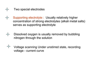 Two special electrodes
Supporting electrolyte : Usually relatively higher
concentration of strong electrolytes (alkali metal salts)
serves as supporting electrolyte
Dissolved oxygen is usually removed by bubbling
nitrogen through the solution
Voltage scanning Under unstirred state, recording
voltage - current curve
 