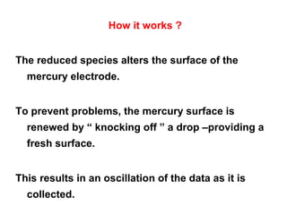 How it works ?
The reduced species alters the surface of the
mercury electrode.
To prevent problems, the mercury surface is
renewed by “ knocking off ” a drop –providing a
fresh surface.
This results in an oscillation of the data as it is
collected.
 