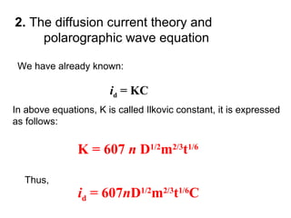 2. The diffusion current theory and
polarographic wave equation
In above equations, K is called Ilkovic constant, it is expressed
as follows:
id = KC
We have already known:
K = 607 n D1/2
m2/3
t1/6
Thus,
id = 607nD1/2
m2/3
t1/6
C
 