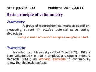 Basic principle of voltammetry
Voltammetry:
A group of electrochemical methods based on
measuring current (i)- applied potential curve during
electrolysis
- only a small amount of sample (analyte) is used
Polarography:
Invented by J. Heyrovsky (Nobel Prize 1959). Differs
from voltammetry in that it employs a dropping mercury
electrode (DME) as Working electrode to continuously
renew the electrode surface.
Read: pp. 716 –753 Problems: 25-1,2,3,6,13
 