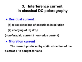 ● Residual current
(1) redox reactions of impurities in solution
(2) charging of Hg drop
(non-faradaic current / non-redox current)
● Migration current
The current produced by static attraction of the
electrode to sought-for ions
3. Interference current
in classical DC polarography
 