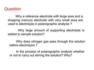 Question
Why a reference electrode with large area and a
dropping mercury electrode with very small area are
used to electrolyze in polarographic analysis ?
Why large amount of supporting electrolyte is
added to sample solution?
Why does nitrogen gas pass through the solution
before electrolysis ?
In the process of polarographic analysis whether
or not to carry out stirring the solution? Why?
 