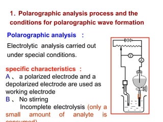 Polarographic analysis ：
Electrolytic analysis carried out
under special conditions.
1. Polarographic analysis process and the
conditions for polarographic wave formation
specific characteristics ：
A 、 a polarized electrode and a
depolarized electrode are used as
working electrode
B 、 No stirring
Incomplete electrolysis (only a
small amount of analyte is
 