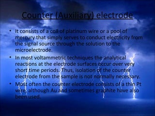 Counter (Auxiliary) electrode
• It consists of a coil of platinum wire or a pool of
mercury that simply serves to conduct electricity from
the signal source through the solution to the
microelectrode.
• In most voltammetric techniques the analytical
reactions at the electrode surfaces occur over very
short time periods. Thus, isolation of the counter
electrode from the sample is not normally necessary.
• Most often the counter electrode consists of a thin Pt
wire, although Au and sometimes graphite have also
been used.
 