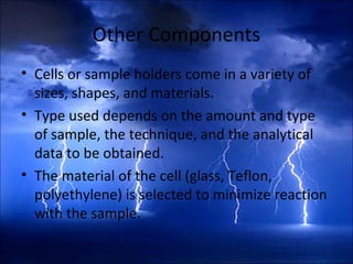 Other Components
• Cells or sample holders come in a variety of
sizes, shapes, and materials.
• Type used depends on the amount and type
of sample, the technique, and the analytical
data to be obtained.
• The material of the cell (glass, Teflon,
polyethylene) is selected to minimize reaction
with the sample.
 