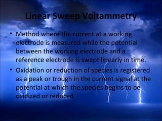 Linear Sweep Voltammetry
• Method where the current at a working
electrode is measured while the potential
between the working electrode and a
reference electrode is swept linearly in time.
• Oxidation or reduction of species is registered
as a peak or trough in the current signal at the
potential at which the species begins to be
oxidized or reduced.
 