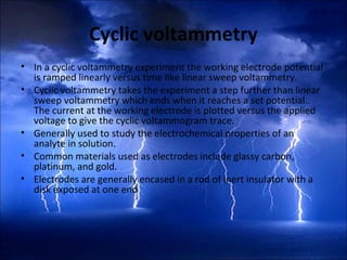 Cyclic voltammetry
• In a cyclic voltammetry experiment the working electrode potential
is ramped linearly versus time like linear sweep voltammetry.
• Cyclic voltammetry takes the experiment a step further than linear
sweep voltammetry which ends when it reaches a set potential..
The current at the working electrode is plotted versus the applied
voltage to give the cyclic voltammogram trace.
• Generally used to study the electrochemical properties of an
analyte in solution.
• Common materials used as electrodes include glassy carbon,
platinum, and gold.
• Electrodes are generally encased in a rod of inert insulator with a
disk exposed at one end
 