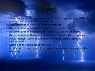Uses
• Quantitative determination of organic and inorganic compounds in
aqueous and non-aqueous solutions.
• Measurement of kinetic rates and constants.
• Determination of adsorption processes on surfaces.
• Determination of electron transfer and reaction mechanisms.
• Determination of thermodynamic properties of solvated species.
• Fundamental studies of oxidation and reduction processes in
various media.
• Making of corrosion proof materials.
• Production of new types of batteries that can store large quantities
of energy.
 