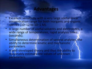 Advantages
• Excellent sensitivity with a very large useful linear
concentration range for both inorganic and organic
species (10–12 to 10–1 M).
• A large number of useful solvents and electrolytes, a
wide range of temperatures, rapid analysis times
(seconds).
• Simultaneous determination of several analytes, the
ability to determine kinetic and mechanistic
parameters.
• A well-developed theory and thus the ability to
reasonably estimate the values of unknown
parameters.
 
