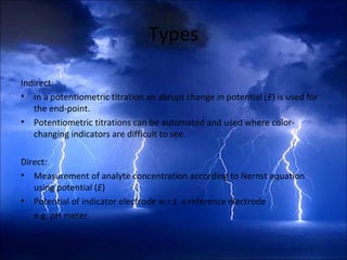Types
Indirect:
• In a potentiometric titration an abrupt change in potential (E) is used for
the end-point.
• Potentiometric titrations can be automated and used where color-
changing indicators are difficult to see.
Direct:
• Measurement of analyte concentration according to Nernst equation
using potential (E)
• Potential of indicator electrode w.r.t. a reference electrode
e.g. pH meter
 