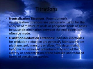 Titrations
• Neutralisation Titrations: Potentiometric
neutralisation titrations are particularly useful for the
analysis of mixture of acids or polyprotic acids or bases
because discrimination between the end-points can
often be made.
• Oxidation-Reduction Titrations: Indicator electrodes
for oxidation-reduction are generally fabricated from
platinum, gold mercury or silver. The determining
factor in the values of potential is the ratio of the
activity or concentration of the oxidised and reduced
forms of certain ion species.
 