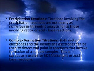• Precipitation titrations: Titrations involving the
precipitation reactions are not nearly as
numerous in titrimetric analysis for as those
involving redox or acid - base reactions.
• Complex Formation Titrations: Both metal
electrodes and the membrane electrodes can be
used to detect end point in reactions that involve
formation of a soluble complex. This is
particularly useful for EDTA titrations or acid -
base reactions.
 