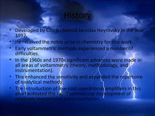 History
• Developed by Czech chemist Jaroslav Heyrovsky in the year
1992.
• He received the noble prize in chemistry for this work.
• Early voltammetric methods experienced a number of
difficulties.
• In the 1960s and 1970s significant advances were made in
all areas of voltammetry (theory, methodology, and
instrumentation).
• This enhanced the sensitivity and expanded the repertoire
of analytical methods.
• The introduction of low-cost operational amplifiers in this
also facilitated the rapid commercial development of
relatively inexpensive instrumentation.
 