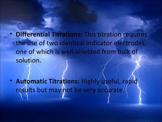 • Differential Titrations: This titration requires
the use of two identical indicator electrodes,
one of which is well-shielded from bulk of
solution.
• Automatic Titrations: Highly useful, rapid
results but may not be very accurate.
 