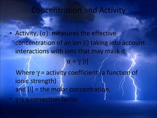 Concentration and Activity
• Activity, (ai): measures the effective
concentration of an ion (i) taking into account
interactions with ions that may mask it
ai = γi [i]
Where γ = activity coefficient (a function of
ionic strength)
and [i] = the molar concentration.
• γ is a correction factor.
 