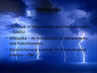 References
 
• Textbook of Voltammetry and Potentionmetry
– IGNOU.
• Wikipedia – An Introduction to Voltammetry
and Potentiometry.
• Electrochemical methods for Environmental
Analysis – DBC.
 