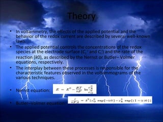 Theory
• In voltammetry, the effects of the applied potential and the
behavior of the redox current are described by several well-known
laws.
• The applied potential controls the concentrations of the redox
species at the electrode surface (CO
0
and CR
0
) and the rate of the
reaction (k0), as described by the Nernst or Butler– Volmer
equations, respectively.
• The interplay between these processes is responsible for the
characteristic features observed in the voltammograms of the
various techniques.
• Nernst equation:
• Butler–Volmer equation:
 