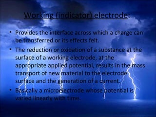 Working (indicator) electrode:
• Provides the interface across which a charge can
be transferred or its effects felt.
• The reduction or oxidation of a substance at the
surface of a working electrode, at the
appropriate applied potential, results in the mass
transport of new material to the electrode
surface and the generation of a current.
• Basically a microelectrode whose potential is
varied linearly with time.
 