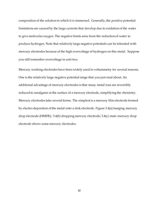 10
composition of the solution in which it is immersed. Generally, the positive potential
limitations are caused by the large currents that develop due to oxidation of the water
to give molecular oxygen. The negative limits arise from the reduction of water to
produce hydrogen. Note that relatively large negative potentials can be tolerated with
mercury electrodes because of the high overvoltage of hydrogen on this metal. Suppose
you still remember overvoltage in unit two.
Mercury working electrodes have been widely used in voltammetry for several reasons.
One is the relatively large negative potential range that you just read about. An
additional advantage of mercury electrodes is that many metal ions are reversibly
reduced to amalgams at the surface of a mercury electrode, simplifying the chemistry.
Mercury electrodes take several forms. The simplest is a mercury film electrode formed
by electro-deposition of the metal onto a disk electrode. Figure 3.4(a) hanging mercury
drop electrode (HMDE); 3.4(b) dropping mercury electrode; 3.4(c) static mercury drop
electrode shows some mercury electrodes.
 