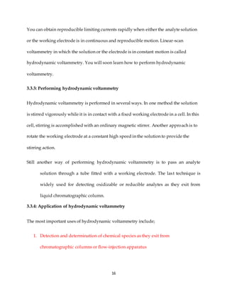 16
You can obtain reproducible limiting currents rapidly when either the analyte solution
or the working electrode is in continuous and reproducible motion. Linear-scan
voltammetry in which the solution or the electrode is in constant motion is called
hydrodynamic voltammetry. You will soon learn how to perform hydrodynamic
voltammetry.
3.3.3: Performing hydrodynamic voltammetry
Hydrodynamic voltammetry is performed in several ways. In one method the solution
is stirred vigorously while it is in contact with a fixed working electrode in a cell. In this
cell, stirring is accomplished with an ordinary magnetic stirrer. Another approach is to
rotate the working electrode at a constant high speed in the solution to provide the
stirring action.
Still another way of performing hydrodynamic voltammetry is to pass an analyte
solution through a tube fitted with a working electrode. The last technique is
widely used for detecting oxidizable or reducible analytes as they exit from
liquid chromatographic column.
3.3.4: Application of hydrodynamic voltammetry
The most important uses of hydrodynamic voltammetry include;
1. Detection and determination of chemical species as they exit from
chromatographic columns or flow-injection apparatus
 