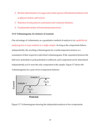 17
2. Routine determination of oxygen and certain species of biochemical interest such
as glucose, lactose, and sucrose
3. Detection of end points in coulometric and volumetric titrations
4. Fundamental studies of electrochemical processes.
3.3.5: Voltammograms for mixtures of reactants
One advantage of voltammetry as a quantitative method of analysis is its capability for
analyzing two or more analytes in a single sample. As long as the components behave
independently, the resulting voltammogram for a multicomponent mixture is a
summation of their respective individual voltammograms. If the separation between the
half-wave potentials or peak potentials is sufficient, each component can be determined
independently as if it were the only component in the sample. Figure 3.7 shows the
voltammograms for a pair of two-component mixtures.
Figure 3.7: Voltammogram showing the independent analysis of two components.
 