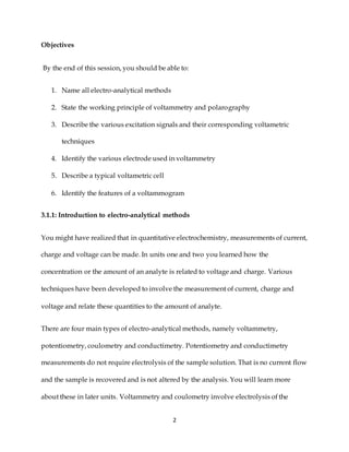 2
Objectives
By the end of this session, you should be able to:
1. Name all electro-analytical methods
2. State the working principle of voltammetry and polarography
3. Describe the various excitation signals and their corresponding voltametric
techniques
4. Identify the various electrode used in voltammetry
5. Describe a typical voltametric cell
6. Identify the features of a voltammogram
3.1.1: Introduction to electro-analytical methods
You might have realized that in quantitative electrochemistry, measurements of current,
charge and voltage can be made. In units one and two you learned how the
concentration or the amount of an analyte is related to voltage and charge. Various
techniques have been developed to involve the measurement of current, charge and
voltage and relate these quantities to the amount of analyte.
There are four main types of electro-analytical methods, namely voltammetry,
potentiometry, coulometry and conductimetry. Potentiometry and conductimetry
measurements do not require electrolysis of the sample solution. That is no current flow
and the sample is recovered and is not altered by the analysis. You will learn more
about these in later units. Voltammetry and coulometry involve electrolysis of the
 