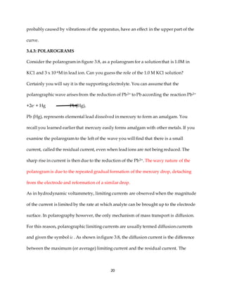 20
probably caused by vibrations of the apparatus, have an effect in the upper part of the
curve.
3.4.3: POLAROGRAMS
Consider the polarogram in figure 3.8, as a polarogram for a solution that is 1.0M in
KC1 and 3 x 10-4M in lead ion. Can you guess the role of the 1.0 M KCl solution?
Certainly you will say it is the supporting electrolyte. You can assume that the
polarographic wave arises from the reduction of Pb2+ to Pb according the reaction Pb2+
+2e- + Hg Pb (Hg),
Pb (Hg), represents elemental lead dissolved in mercury to form an amalgam. You
recall you learned earlier that mercury easily forms amalgam with other metals. If you
examine the polarogram to the left of the wave you will find that there is a small
current, called the residual current, even when lead ions are not being reduced. The
sharp rise in current is then due to the reduction of the Pb2+. The wavy nature of the
polarogram is due to the repeated gradual formation of the mercury drop, detaching
from the electrode and reformation of a similar drop.
As in hydrodynamic voltammetry, limiting currents are observed when the magnitude
of the current is limited by the rate at which analyte can be brought up to the electrode
surface. In polarography however, the only mechanism of mass transport is diffusion.
For this reason, polarographic limiting currents are usually termed diffusion currents
and given the symbol id . As shown in figure 3.8, the diffusion current is the difference
between the maximum (or average) limiting current and the residual current. The
 
