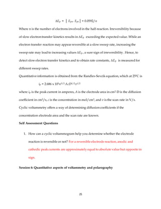 25
∆Ep = │ Epa - Epc│ = 0.0592/n
Where n is the number of electrons involved in the half-reaction. Irreversibility because
of slow electron transfer kinetics results in ∆Ep exceeding the expected value. While an
electron transfer reaction may appear reversible at a slow sweep rate, increasing the
sweep rate may lead to increasing values ∆Ep , a sure sign of irreversibility . Hence, to
detect slow electron transfer kinetics and to obtain rate constants, ∆Ep is measured for
different sweep rates.
Quantitative information is obtained from the Randles-Sevcik equation, which at 25ºC is
ip = 2.686 x 105n3/2 AcD1/2v1/2
where ip is the peak current in amperes, A is the electrode area in cm2, D is the diffusion
coefficient in cm2/s, c is the concentration in mol/cm3, and v is the scan rate in V/s.
Cyclic voltammetry offers a way of determining diffusion coefficients if the
concentration electrode area and the scan rate are known.
Self Assessment Questions
1. How can a cyclic voltammogram help you determine whether the electrode
reaction is reversible or not? For a reversible electrode reaction, anodic and
cathodic peak currents are approximately equal to absolute value but opposite in
sign.
Session 6: Quantitative aspects of voltammetry and polarography
 