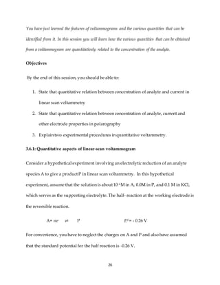 26
You have just learned the features of voltammograms and the various quantities that can be
identified from it. In this session you will learn how the various quantities that can be obtained
from a voltammogram are quantitatively related to the concentration of the analyte.
Objectives
By the end of this session, you should be able to:
1. State that quantitative relation between concentration of analyte and current in
linear scan voltammetry
2. State that quantitative relation between concentration of analyte, current and
other electrode properties in polarography
3. Explain two experimental procedures in quantitative voltammetry.
3.6.1: Quantitative aspects of linear-scan voltammogram
Consider a hypothetical experiment involving an electrolytic reduction of an analyte
species A to give a product P in linear scan voltammetry. In this hypothetical
experiment, assume that the solution is about 10-4M in A, 0.0M in P, and 0.1 M in KCl,
which serves as the supporting electrolyte. The half- reaction at the working electrode is
the reversible reaction.
A+ ne- ⇌ P E0 = - 0.26 V
For convenience, you have to neglect the charges on A and P and also have assumed
that the standard potential for the half reaction is -0.26 V.
 