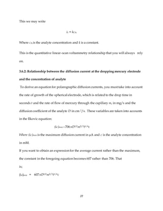 27
This we may write
i1 = kcA
Where cA is the analyte concentration and k is a constant.
This is the quantitative linear–scan voltammetry relationship that you will always rely
on.
3.6.2: Relationship between the diffusion current at the dropping mercury electrode
and the concentration of analyte
To derive an equation for polarographic diffusion currents, you must take into account
the rate of growth of the spherical electrode, which is related to the drop time in
seconds t and the rate of flow of mercury through the capillary m, in mg/s and the
diffusion coefficient of the analyte D in cm 2/s. These variables are taken into accounts
in the Ilkovic equation:
(id )max = 706nD1/2m2/3t1/6c
Where (id )max is the maximum diffusion current in µA and c is the analyte concentration
in mM.
If you want to obtain an expression for the average current rather than the maximum,
the constant in the foregoing equation becomes 607 rather than 706. That
is;
(id)ave = 607nD1/2m2/3t1/6c
 