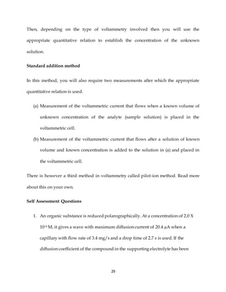 29
Then, depending on the type of voltammetry involved then you will use the
appropriate quantitative relation to establish the concentration of the unknown
solution.
Standard addition method
In this method, you will also require two measurements after which the appropriate
quantitative relation is used.
(a) Measurement of the voltammetric current that flows when a known volume of
unknown concentration of the analyte (sample solution) is placed in the
voltammetric cell.
(b) Measurement of the voltammetric current that flows after a solution of known
volume and known concentration is added to the solution in (a) and placed in
the voltammetric cell.
There is however a third method in voltammetry called pilot-ion method. Read more
about this on your own.
Self Assessment Questions
1. An organic substance is reduced polarographically. At a concentration of 2.0 Χ
10-4 M, it gives a wave with maximum diffusion current of 20.4 µA when a
capillary with flow rate of 3.4 mg/s and a drop time of 2.7 s is used. If the
diffusion coefficient of the compound in the supporting electrolyte has been
 