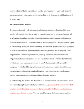 3
sample solution. That is current flows and the sample cannot be recovered. You will
learn more about voltammetry in this unit and the next. Coulometry will be discussed
in a later unit.
3.1.2: Voltammetric methods
The term voltammetry refers to a group of electroanalytical methods in which you
acquire information about the analyte by measuring current in an electrochemical cell
as a function of applied potential. You obtain this information under conditions that
promote polarization of a small indicator, or working electrode. There are various types
of voltammetry which you will learn shortly. For instance, when current is proportional
to analyte concentration when monitored at a fixed potential, the technique is called
amperometry. To enhance polarization, working electrodes in voltammetry and
amperometry have a surface area of a few square millimeters at the most and in some
applications, a few square micrometers or less. Voltammetry is widely used by
inorganic, physical and biological chemists for fundamental studies of oxidation and
reduction process in various media, absorption processes on surfaces, and electron
transfer mechanisms at chemically modified electrode surfaces.
In voltammetry, the current that develops in an electrochemical cell is measured under
condition of complete concentration polarization. A polarized electrode is one to which
you have applied a voltage in excess of that predicted by the Nernst equation to cause
oxidation or reduction to occur. You can recall from your diploma programme that
 