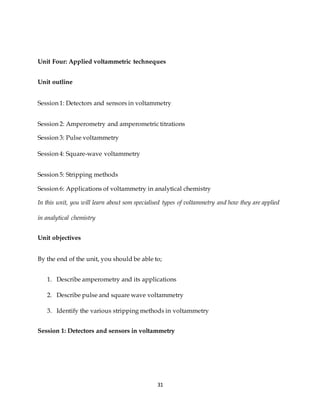 31
Unit Four: Applied voltammetric techneques
Unit outline
Session 1: Detectors and sensors in voltammetry
Session 2: Amperometry and amperometric titrations
Session 3: Pulse voltammetry
Session 4: Square-wave voltammetry
Session 5: Stripping methods
Session 6: Applications of voltammetry in analytical chemistry
In this unit, you will learn about som specialised types of voltammetry and how they are applied
in analytical chemistry
Unit objectives
By the end of the unit, you should be able to;
1. Describe amperometry and its applications
2. Describe pulse and square wave voltammetry
3. Identify the various stripping methods in voltammetry
Session 1: Detectors and sensors in voltammetry
 