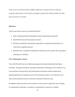 32
In this session you will learn about modified voltammetric electrodes that uses molecular
recognition phenomenon in the detection of analytes as against the ordinary metallic electrodes
that you learned in unit three.
Objectives
By the end of this session, you should be able to:
1. State working principle of membrane based voltammetric electrodes
2. Describe the enzyme-based glucose sensor
3. Develop a modified voltammetric electrode for a particular analyte base on a
molecular recognition process
4. Illustrate how a modified voltammetric electrode can be couple with a separation
technique as a detector.
4.1.1: Voltammetric sensors
You will still recall from your diploma programme about potentiometric pH glass
electrode. The glass membrane responds specifically to hydrogen ions in solution. You
were told that such specificity of potentiometric electrodes could be enhanced by
applying molecular recognition layers to the electrode surfaces. You will learn more
about such electrodes under ion-selective electrodes in the next unit.
Nonetheless, there has been much research in recent years to apply the same concepts
to voltammetric electrodes. A number of voltammetric systems are available
 