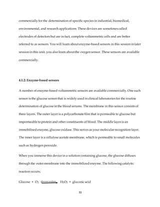 33
commercially for the determination of specific species in industrial, biomedical,
environmental, and research applications. These devices are sometimes called
electrodes of detectors but are in fact, complete voltammetric cells and are better
referred to as sensors. You will learn about enzyme-based sensors in this session in later
session in this unit, you also learn about the oxygen sensor. These sensors are available
commercially.
4.1.2: Enzyme-based sensors
A number of enzyme-based voltammetric sensors are available commercially. One such
sensor is the glucose sensor that is widely used in clinical laboratories for the routine
determination of glucose in the blood serums. The membrane in this sensor consists of
three layers. The outer layer is a polycarbonate film that is permeable to glucose but
impermeable to protein and other constituents of blood. The middle layer is an
immobilised enzyme, glucose oxidase. This serves as your molecular recognition layer.
The inner layer is a cellulose acetate membrane, which is permeable to small molecules
such as hydrogen peroxide.
When you immerse this device in a solution containing glucose, the glucose diffuses
through the outer membrane into the immobilized enzyme. The following catalytic
reaction occurs;
Glucose + O2 glucose oxidase H2O2 + gluconic acid
 