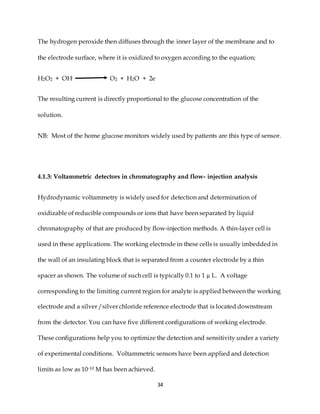 34
The hydrogen peroxide then diffuses through the inner layer of the membrane and to
the electrode surface, where it is oxidized to oxygen according to the equation;
H2O2 + OH- O2 + H2O + 2e
The resulting current is directly proportional to the glucose concentration of the
solution.
NB: Most of the home glucose monitors widely used by patients are this type of sensor.
4.1.3: Voltammetric detectors in chromatography and flow- injection analysis
Hydrodynamic voltammetry is widely used for detection and determination of
oxidizable of reducible compounds or ions that have been separated by liquid
chromatography of that are produced by flow-injection methods. A thin-layer cell is
used in these applications. The working electrode in these cells is usually imbedded in
the wall of an insulating block that is separated from a counter electrode by a thin
spacer as shown. The volume of such cell is typically 0.1 to 1 µ L. A voltage
corresponding to the limiting current region for analyte is applied between the working
electrode and a silver /silver chloride reference electrode that is located downstream
from the detector. You can have five different configurations of working electrode.
These configurations help you to optimize the detection and sensitivity under a variety
of experimental conditions. Voltammetric sensors have been applied and detection
limits as low as 10-10 M has been achieved.
 