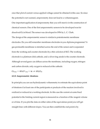 36
once that plot of current versus applied voltage cannot be obtained in this case. So since
the potential is not scanned, amperometry does not lead to a voltammogram.
One important application of amperometry that you will meet is in the construction of
chemical sensors. One of the first amperometric sensors to be developed was for
dissolved O2 in blood. The sensor was developed in 1956 by L. C. Clark.
The design of the amperometric sensor is similar to potentiometric membrane
electrodes. Do you still remember membrane electrodes in you diploma programme? A
gas-permeable membrane is stretched across the end of the sensor and is separated
from the working and counter electrodes by a thin solution of KCl. The working
electrode is a platinum disk cathode, and a silver ring anode is the counter electrode.
Although several gases can diffuse across the membrane, including oxygen, nitrogen
and carbon dioxide, only oxygen is reduced at the cathode.
O2(aq) + 4H3O+(aq) + 4e ⇌ 6H2O(l)
4.2.2: Amperometric titrations
In principle you can use hydrodynamic voltammetry to estimate the equivalence point
of titrations if at least one of the participants or products of the reaction involved is
oxidized or reduced at a working electrode. In this case the current at some fixed
potential in the limiting current region is measured as a function of the reagent volume
or of time. If you plot the data on either sides of the equivalence point you will get
straight lines with different slopes. You can then establish the end point is by
 