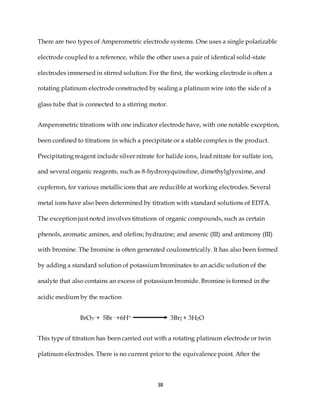 38
There are two types of Amperometric electrode systems. One uses a single polarizable
electrode coupled to a reference, while the other uses a pair of identical solid-state
electrodes immersed in stirred solution. For the first, the working electrode is often a
rotating platinum electrode constructed by sealing a platinum wire into the side of a
glass tube that is connected to a stirring motor.
Amperometric titrations with one indicator electrode have, with one notable exception,
been confined to titrations in which a precipitate or a stable complex is the product.
Precipitating reagent include silver nitrate for halide ions, lead nitrate for sulfate ion,
and several organic reagents, such as 8-hydroxyquinoline, dimethylglyoxime, and
cupferron, for various metallic ions that are reducible at working electrodes. Several
metal ions have also been determined by titration with standard solutions of EDTA.
The exception just noted involves titrations of organic compounds, such as certain
phenols, aromatic amines, and olefins; hydrazine; and arsenic (III) and antimony (III)
with bromine. The bromine is often generated coulometrically. It has also been formed
by adding a standard solution of potassium brominates to an acidic solution of the
analyte that also contains an excess of potassium bromide. Bromine is formed in the
acidic medium by the reaction
BrO3- + 5Br - +6H+ 3Br2 + 3H2O
This type of titration has been carried out with a rotating platinum electrode or twin
platinum electrodes. There is no current prior to the equivalence point. After the
 