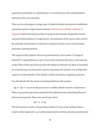 39
equivalence point, there is a rapid increase in current because of the electrochemical
reduction of the excess bromine.
There are two advantages in using a pair of identical metallic electrodes to establish the
equivalence point in amperometric titrations. One has to do with the simplicity of
equipment and not having to purchase or prepare and maintain designed for routine
automatic determination of a single species. An instrument of this type is often used for
the automatic determination of chloride in samples of serum, sweat, tissues extracts,
pesticides, and food products.
The reagent in this system is silver ion generated from a silver anode. A voltage of
about 0.1V is applied between a pair of twin silver electrodes that serve as the indicator
system. Short of the equivalence point in the titration of chloride ion, there is essentially
no current because no electroactive species is present in the solution. You will therefore
expect no electron transfer at the cathode, and the electrode is completely polarized.
You should note that the anode is not polarized because the reaction
Ag ⇌ Ag+ + e- occurs in the presence of a suitable cathodic reactant or depolarizer.
When you pass the equivalence point, then the cathode becomes depolarized because
silver ions are present. These ions react to give silver:
Ag+ + e- ⇌ Ag
This half-reaction and the corresponding oxidation of silver at the anode produce a
current whose magnitude is, as in other amperometric methods, directly proportional to
 
